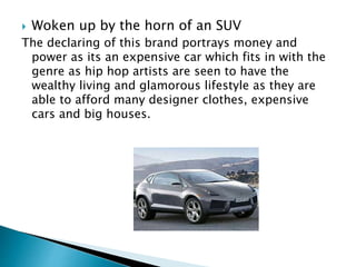  Woken up by the horn of an SUV
The declaring of this brand portrays money and
power as its an expensive car which fits in with the
genre as hip hop artists are seen to have the
wealthy living and glamorous lifestyle as they are
able to afford many designer clothes, expensive
cars and big houses.
 