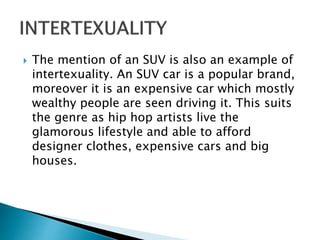  The mention of an SUV is also an example of
intertexuality. An SUV car is a popular brand,
moreover it is an expensive car which mostly
wealthy people are seen driving it. This suits
the genre as hip hop artists live the
glamorous lifestyle and able to afford
designer clothes, expensive cars and big
houses.
 