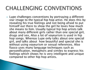  Lupe challenges conventions by portraying a different
star image to the typical hip hop artist. He does this by
revealing his true feelings and not being afraid to put
himself out there to show the girl he loves how much
she means to him. Usually typical hip hop artists talk
about many different girls rather than one special girl,
drugs and sex, Also a lot of voyeurism is used in hip
hop songs. Whereas Lupe only talks about one special
girl, and talks about how beautiful and special she is
without using voyeurism or sexual references. Also
fiasco uses many language techniques such as
personification, metaphors and similes to express his
feelings which shows he is very intelligent and unique
compared to other hip hop artists.
 