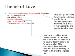  The orchestra in my mind don't play like this (naw),
But I'm prepared for it
Got a lil rare for it
Brushed off my airs
Even cut my hair for it
'Cause normally I don't care for it
This paragraph shows
how Lupe is so in love
that he has a
orchestra playing in
his mind. This makes
it more romantic and
emphasises his love.
Here Lupe is talking about
how he cleaned up his look
and cut his hair for her which
he usually doesn’t care to do
for anyone else. This
emphasises how much he
loves her as he is making so
much of an effort to impress
her.
 