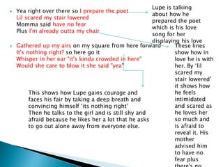  Yea right over there so I prepare the poet
Lil scared my stair lowered
Momma said have no fear
Plus I'm already outta my chair
 Gathered up my airs on my square from here forward
It's nothing right? so here go it
Whisper in her ear "it's kinda crowded in here"
Would she care to blow it she said "yea"
Lupe is talking
about how he
prepared the poet
which is his love
song for her
displaying his love
These lines
show how in
love he is with
her. By ‘lil
scared my
stair lowered’
it shows how
he feels
intimidated
and scared as
he loves her
so much and
is afraid to
reveal it. His
mother
advised him
to have no
fear plus
This shows how Lupe gains courage and
faces his fair by taking a deep breath and
convincing himself ‘its nothing right’
Then he talks to the girl and is still shy and
afraid because he likes her a lot that he asks
to go out alone away from everyone else.
 