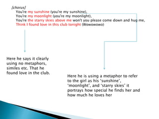 [chorus]
You're my sunshine (you're my sunshine),
You're my moonlight (you're my moonlight),
You're the starry skies above me won't you please come down and hug me,
Think I found love in this club tonight (Wowowowo)
Here he is using a metaphor to refer
to the girl as his ‘sunshine’,
‘moonlight’, and ‘starry skies’ it
portrays how special he finds her and
how much he loves her
Here he says it clearly
using no metaphors,
similes etc. That he
found love in the club.
 