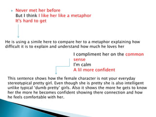  Never met her before
But I think I like her like a metaphor
It's hard to get
He is using a simile here to compare her to a metaphor explaining how
difficult it is to explain and understand how much he loves her
I compliment her on the common
sense
I'm calm
A lil more confident
This sentence shows how the female character is not your everyday
stereotypical pretty girl. Even though she is pretty she is also intelligent
unlike typical ‘dumb pretty’ girls. Also it shows the more he gets to know
her the more he becomes confident showing there connection and how
he feels comfortable with her.
 