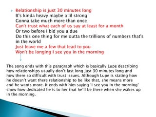  Relationship is just 30 minutes long
It's kinda heavy maybe a lil strong
Gonna take much more than once
Can't trust what each of us say at least for a month
Or two before I bid you a due
Do this one thing for me outta the trillions of numbers that's
in the world
Just leave me a few that lead to you
Won't be longing I see you in the morning
The song ends with this paragraph which is basically Lupe describing
how relationships usually don’t last long just 30 minutes long and
how there so difficult with trust issues. Although Lupe is stating how
he doesn’t want there relationship to be like that, she means more
and he wants more. It ends with him saying ‘I see you in the morning’
show how dedicated he is to her that he’ll be there when she wakes up
in the morning.
 