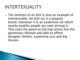 The mention of an SUV is also an example of intertexuality. An SUV car is a popular brand, moreover it is an expensive car which mostly wealthy people are seen driving it. This suits the genre as hip hop artists live the glamorous lifestyle and able to afford designer clothes, expensive cars and big houses. INTERTEXUALITY