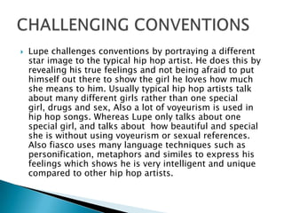 Lupe challenges conventions by portraying a different star image to the typical hip hop artist. He does this by revealing his true feelings and not being afraid to put himself out there to show the girl he loves how much she means to him. Usually typical hip hop artists talk about many different girls rather than one special girl, drugs and sex, Also a lot of voyeurism is used in hip hop songs. Whereas Lupe only talks about one special girl, and talks about  how beautiful and special she is without using voyeurism or sexual references. Also fiasco uses many language techniques such as personification, metaphors and similes to express his feelings which shows he is very intelligent and unique compared to other hip hop artists. CHALLENGING CONVENTIONS