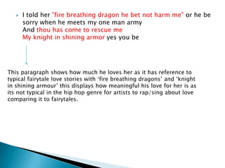 I told her "fire breathing dragon he bet not harm me" or he be sorry when he meets my one man armyAnd thou has come to rescue meMy knight in shining armoryes you beThis paragraph shows how much he loves her as it has reference to typical fairytale love stories with ‘fire breathing dragons’ and ‘knight in shining armour’ this displays how meaningful his love for her is as its not typical in the hip hop genre for artists to rap/sing about love comparing it to fairytales. 