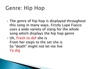 The genre of hip hop is displayed throughout this song in many ways. Firstly Lupe Fiasco uses a wide variety of slang for the whole song which displays the hip hop genreUh, Fresh to def she isFrom her steps to the set she isSo "death" might not let me liveYa digGenre: Hip Hop