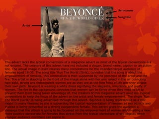 This advert lacks the typical conventions of a magazine advert as most of the typical conventions are
not evident. The creators of this advert have not included a slogan, brand name, caption or an action
line. The actual image in itself creates many connotations for the intended target audience of
females aged 18-35. The song title „Run The World (Girls), connotes that the song is about the
empowerment of females, this connotation is then supported by the presence of the artist and the
fire. The artist is standing in the front of the image alone with her arm raised in the air connoting
how bold, strong and independent women are as they are at the fore front of life and they dictate
their own path. Beyoncé is wearing a white dress signifying the elegance, innocence and purity of
women. The fire in the background connotes that women can be fierce when they need to be to
prevent them from being taken advantage of. The creators of this magazine advert used less typical
conventions to keep the focus of the advert on the artist and female empowerment. The single „Run
The World (Girls)‟ is being advertised through this advert. Beyoncé is being represented as a role
model to many females as she is subverting the typical representation of females as sex objects and
instead is being presented as a strong independent female. This advert gives the audience a
message that the album is going to be focussed on the empowerment of women and creating a new
more positive stereotype for females that strays from the typical stereotype of sex objects which
younger audience members can aspire to.

 