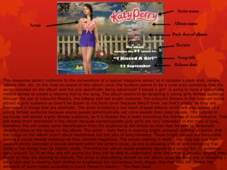 This magazine advert conforms to the conventions of a typical magazine advert as it includes a pack shot, review,
release title, etc. In the mise-en-scene of this album cover the location seems to be a rural area connoting that the
songs included on the album and the one specifically being advertised „I kissed a girl‟ is going to have a reasonably
mellow tempo to create a relaxing feel to the song. The album seems to be targeting a young girly female audience
through the use of colourful flowers, the lollipop and her bright costume. The colourful flowers in the mise-en-scene
attract a girly audience as they‟ll be drawn to the front cover because they‟ll think „aw that‟s pretty‟ as they are
interested in things that are aesthetic. The artist is holding a red heart shaped lollipop which will also appeal to a
young female audience because young people stereotypically eat more sweets than older people. This lollipop in
particular will attract a girly female audience, as it is shaped like a heart connoting the themes of love/romance. This
will make them interested in the album because stereotypically girly girl‟s are very interested in the topic of love,
therefore this will create some identification from the audience to the artists as they may be able to personally
identify/relate to the songs on the album. The artist – Katy Perry is wearing bright coloured clothing to signify that
the songs on the album aren‟t about heartbreak but the joys of love/romance. These bright colours are favourable
among a young female audience as they connote happiness. The actual clothing in itself – the crop top and high
waisted shorts connotes a sexual element within the artist‟s music, as she is showing a lot of skin connoting that
some of her songs may be slightly crude. Therefore her album would probably appeal to a young female audience
aged around 16-25 as they are still young but they will be able to understand what the artist is actually singing about
better as they are starting to mature. The artist is objectifying herself on her album cover because she is revealing a
lot of skin and is wearing tight clothes to emphasize her curvaceous body shape, this may also the attract the
attention of some males according to Laura Mulvey‟s theory – „The Male Gaze‟.

 