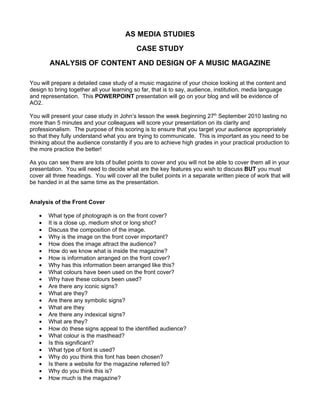 AS MEDIA STUDIES
                                            CASE STUDY
        ANALYSIS OF CONTENT AND DESIGN OF A MUSIC MAGAZINE

You will prepare a detailed case study of a music magazine of your choice looking at the content and
design to bring together all your learning so far, that is to say, audience, institution, media language
and representation. This POWERPOINT presentation will go on your blog and will be evidence of
AO2.

You will present your case study in John’s lesson the week beginning 27th September 2010 lasting no
more than 5 minutes and your colleagues will score your presentation on its clarity and
professionalism. The purpose of this scoring is to ensure that you target your audience appropriately
so that they fully understand what you are trying to communicate. This is important as you need to be
thinking about the audience constantly if you are to achieve high grades in your practical production to
the more practice the better!

As you can see there are lots of bullet points to cover and you will not be able to cover them all in your
presentation. You will need to decide what are the key features you wish to discuss BUT you must
cover all three headings. You will cover all the bullet points in a separate written piece of work that will
be handed in at the same time as the presentation.


Analysis of the Front Cover

   •   What type of photograph is on the front cover?
   •   It is a close up, medium shot or long shot?
   •   Discuss the composition of the image.
   •   Why is the image on the front cover important?
   •   How does the image attract the audience?
   •   How do we know what is inside the magazine?
   •   How is information arranged on the front cover?
   •   Why has this information been arranged like this?
   •   What colours have been used on the front cover?
   •   Why have these colours been used?
   •   Are there any iconic signs?
   •   What are they?
   •   Are there any symbolic signs?
   •   What are they
   •   Are there any indexical signs?
   •   What are they?
   •   How do these signs appeal to the identified audience?
   •   What colour is the masthead?
   •   Is this significant?
   •   What type of font is used?
   •   Why do you think this font has been chosen?
   •   Is there a website for the magazine referred to?
   •   Why do you think this is?
   •   How much is the magazine?
 