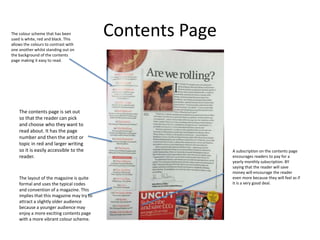 Contents Page
A subscription on the contents page
encourages readers to pay for a
yearly monthly subscription. BY
saying that the reader will save
money will encourage the reader
even more because they will feel as if
it is a very good deal.
The colour scheme that has been
used is white, red and black. This
allows the colours to contrast with
one another whilst standing out on
the background of the contents
page making it easy to read.
The contents page is set out
so that the reader can pick
and choose who they want to
read about. It has the page
number and then the artist or
topic in red and larger writing
so it is easily accessible to the
reader.
The layout of the magazine is quite
formal and uses the typical codes
and convention of a magazine. This
implies that this magazine may try to
attract a slightly older audience
because a younger audience may
enjoy a more exciting contents page
with a more vibrant colour scheme.
 
