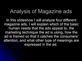 Analysis   of  Magazine  ads In this slideshow I will analyze four different magazine ads. I will explain which of the basic human needs that the ads appeal to, the marketing technique the ad is using, how the ad is framed so that it catches the consumers’ attention, and what other type of meanings are expressed in the ad.  
