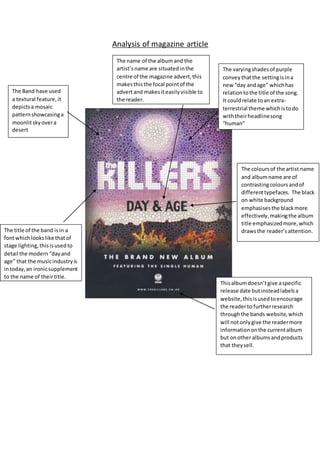 Analysis of magazine article
The Band have used
a textural feature,it
depictsa mosaic
patternshowcasinga
moonlitskyovera
desert
The varyingshadesof purple
convey thatthe settingisina
new “day andage” whichhas
relationtothe title of the song.
It couldrelate toan extra-
terrestrial theme whichistodo
withtheirheadlinesong
“human”
Thisalbumdoesn’tgive aspecific
release date butinsteadlabelsa
website,thisisusedtoencourage
the readerto furtherresearch
throughthe bands website,which
will notonlygive the readermore
informationonthe currentalbum
but onother albumsandproducts
that theysell.
The title of the band isin a
fontwhichlookslike thatof
stage lighting,thisisusedto
detail the modern“dayand
age” that the musicindustryis
intoday,an ironicsupplement
to the name of theirtitle.
The name of the albumand the
artist’sname are situatedinthe
centre of the magazine advert,this
makesthisthe focal pointof the
advertand makesiteasilyvisible to
the reader.
The coloursof the artist name
and albumname are of
contrastingcoloursandof
differenttypefaces. The black
on white background
emphasisesthe blackmore
effectively,makingthe album
title emphasizedmore,which
drawsthe reader’sattention.
 