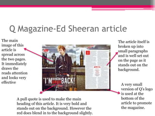 Q Magazine-Ed Sheeran article 
The main 
image of this 
article is 
spread across 
the two pages. 
It immediately 
draws the 
reads attention 
and looks very 
effective 
A pull quote is used to make the main 
heading of this article. It is very bold and 
stands out on the background. However the 
red does blend in to the background slightly. 
The article itself is 
broken up into 
small paragraphs 
and is well set out 
on the page as it 
stands out on the 
background. 
A very small 
version of Q’s logo 
is used at the 
bottom of the 
article to promote 
the magazine. 
 