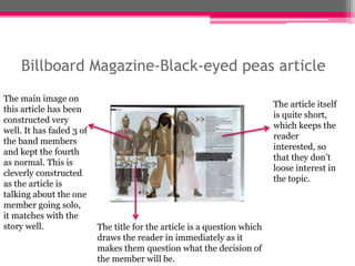 Billboard Magazine-Black-eyed peas article 
The main image on 
this article has been 
constructed very 
well. It has faded 3 of 
the band members 
and kept the fourth 
as normal. This is 
cleverly constructed 
as the article is 
talking about the one 
member going solo, 
it matches with the 
story well. The title for the article is a question which 
draws the reader in immediately as it 
makes them question what the decision of 
the member will be. 
The article itself 
is quite short, 
which keeps the 
reader 
interested, so 
that they don’t 
loose interest in 
the topic. 
 