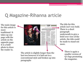 Q Magazine-Rihanna article 
The main image 
for this article is 
more 
traditional. It 
takes up one 
page with the 
article on the 
opposite page. 
It is a bold 
photo to draw 
the reader in. 
The article is slightly longer than the 
last two however it is laid out in a 
conventional style and broken up into 
paragraphs 
The title for this 
article isn’t very bold. 
There is a short 
paragraph 
underneath to give a 
brief over view of the 
article, the title could 
be made to stand out 
more. 
There is again a 
smaller version of 
Q’s logo promoting 
the magazine. 
