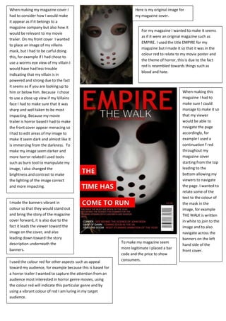When making my magazine cover I
had to consider how I would make
it appear as if it belongs to a
magazine company but also how it
would be relevant to my movie
trailer. On my front cover I wanted
to place an image of my villains
mask, but I had to be carful doing
this, for example if I had chose to
use a worms eye view of my villain I
would have had less trouble
indicating that my villain is in
powered and strong due to the fact
it seems as if you are looking up to
him or below him. Because I chose
to use a close up view if my Villains
face I had to make sure that it was
sharp and well taken to be most
impacting. Because my movie
trailer is horror based I had to make
the front cover appear menacing so
I had to edit areas of my image to
make it seem dark and almost like it
is immersing from the darkness. To
make my image seem darker and
more horror related I used tools
such as burn tool to manipulate my
image, I also changed the
brightness and contrast to make
the lighting of the image correct
and more impacting.
Here is my original image for
my magazine cover.
For my magazine I wanted to make it seems
as if it were an original magazine such as
EMPIRE. I used the title EMPIRE for my
magazine but I made it so that it was in the
colour red to relate to my movie poster and
the theme of horror, this is due to the fact
red is resembled towards things such as
blood and hate.
When making this
magazine I had to
make sure I could
manage to make it so
that my viewer
would be able to
navigate the page
accordingly, for
example I used a
continuation f red
throughout my
magazine cover
starting from the top
leading to the
bottom allowing my
viewers to navigate
the page. I wanted to
relate some of the
text to the colour of
the mask in the
image, for example
THE WALK is written
in white to join to the
image and to also
navigate across the
banners on the left
hand side of the
front cover.
I made the banners vibrant in
colour so that they would stand out
and bring the story of the magazine
cover forward, it is also due to the
fact it leads the viewer toward the
image on the cover, and also
leading down toward the story
description underneath the
banners.
To make my magazine seem
more legitimate I placed a bar
code and the price to show
consumers.I used the colour red for other aspects such as appeal
toward my audience, for example because this is based for
a horror trailer I wanted to capture the attention from an
audience most interested in horror genre movies, using
the colour red will indicate this particular genre and by
using a vibrant colour of red I am luring in my target
audience.
 