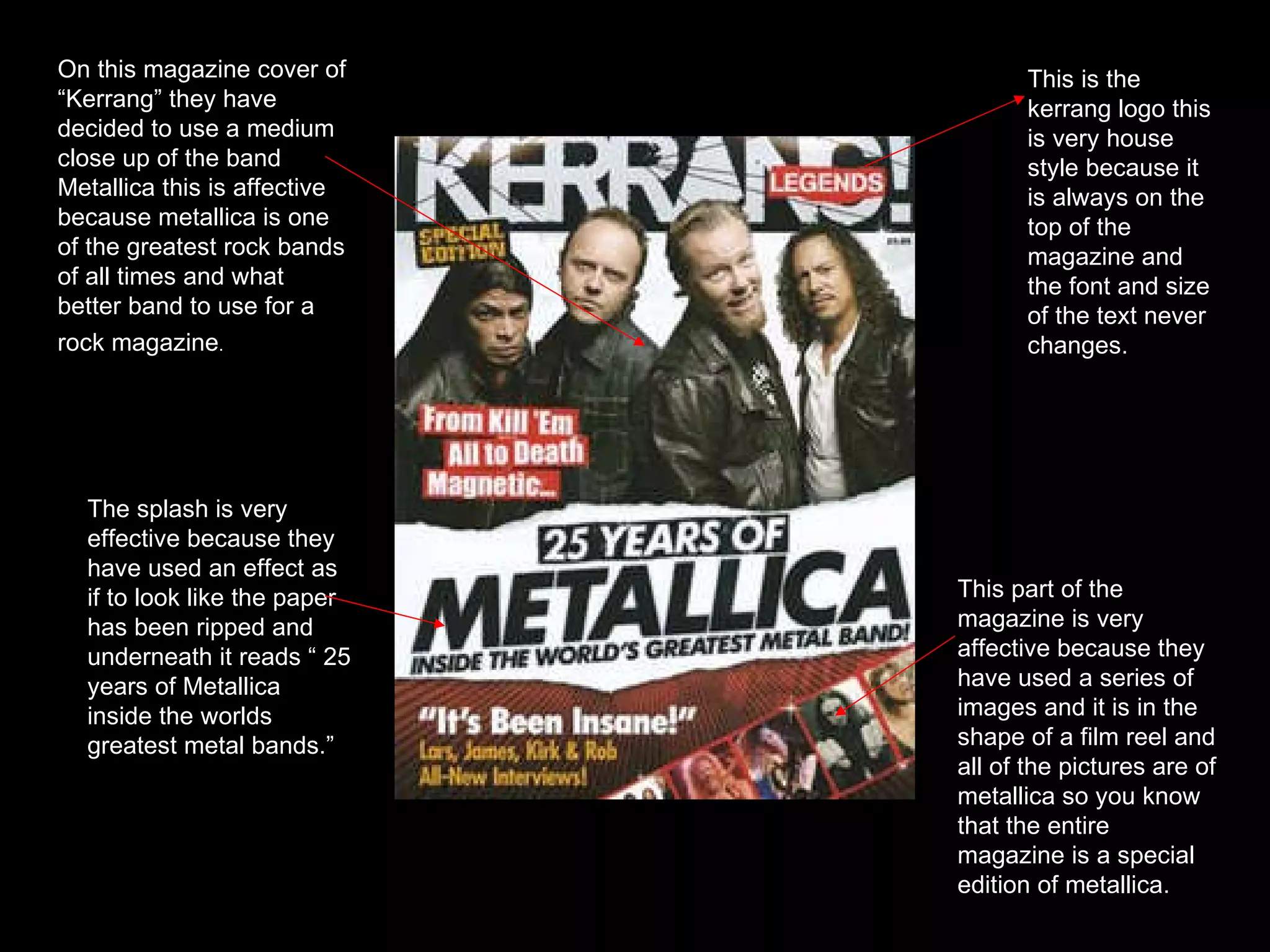 On this magazine cover of “Kerrang” they have decided to use a medium close up of the band Metallica this is affective because metallica is one of the greatest rock bands of all times and what better band to use for a rock magazine .   The splash is very effective because they have used an effect as if to look like the paper has been ripped and underneath it reads “ 25 years of Metallica inside the worlds greatest metal bands.” This part of the magazine is very affective because they have used a series of images and it is in the shape of a film reel and all of the pictures are of metallica so you know that the entire magazine is a special edition of metallica. This is the kerrang logo this is very house style because it is always on the top of the magazine and the font and size of the text never changes. 