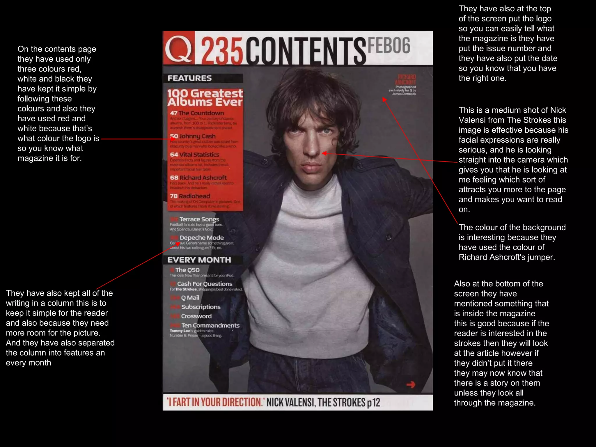 This is a medium shot of Nick Valensi from The Strokes this image is effective because his facial expressions are really serious, and he is looking straight into the camera which gives you that he is looking at me feeling which sort of attracts you more to the page and makes you want to read on. o On the contents page they have used only three colours red, white and black they have kept it simple by following these colours and also they have used red and white because that’s what colour the logo is so you know what magazine it is for. They have also kept all of the writing in a column this is to keep it simple for the reader and also because they need more room for the picture. And they have also separated the column into features an every month  The colour of the background is interesting because they have used the colour of Richard Ashcroft's jumper. They have also at the top of the screen put the logo so you can easily tell what the magazine is they have put the issue number and they have also put the date so you know that you have the right one. Also at the bottom of the screen they have mentioned something that is inside the magazine this is good because if the reader is interested in the strokes then they will look at the article however if they didn’t put it there they may now know that there is a story on them unless they look all through the magazine. 