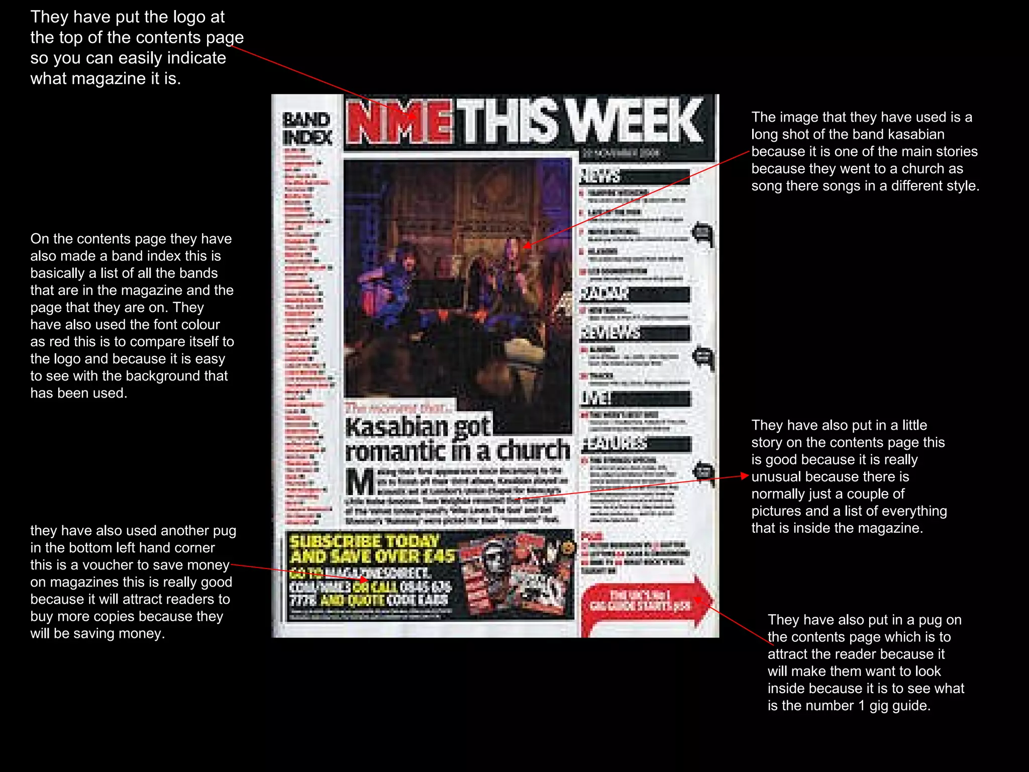 They have put the logo at the top of the contents page so you can easily indicate what magazine it is. On the contents page they have also made a band index this is basically a list of all the bands that are in the magazine and the page that they are on. They have also used the font colour as red this is to compare itself to the logo and because it is easy to see with the background that has been used. They have also put in a little story on the contents page this is good because it is really unusual because there is normally just a couple of pictures and a list of everything that is inside the magazine.  They have also put in a pug on the contents page which is to attract the reader because it will make them want to look inside because it is to see what is the number 1 gig guide. The image that they have used is a long shot of the band kasabian because it is one of the main stories because they went to a church as song there songs in a different style. they have also used another pug in the bottom left hand corner this is a voucher to save money on magazines this is really good because it will attract readers to buy more copies because they will be saving money. 