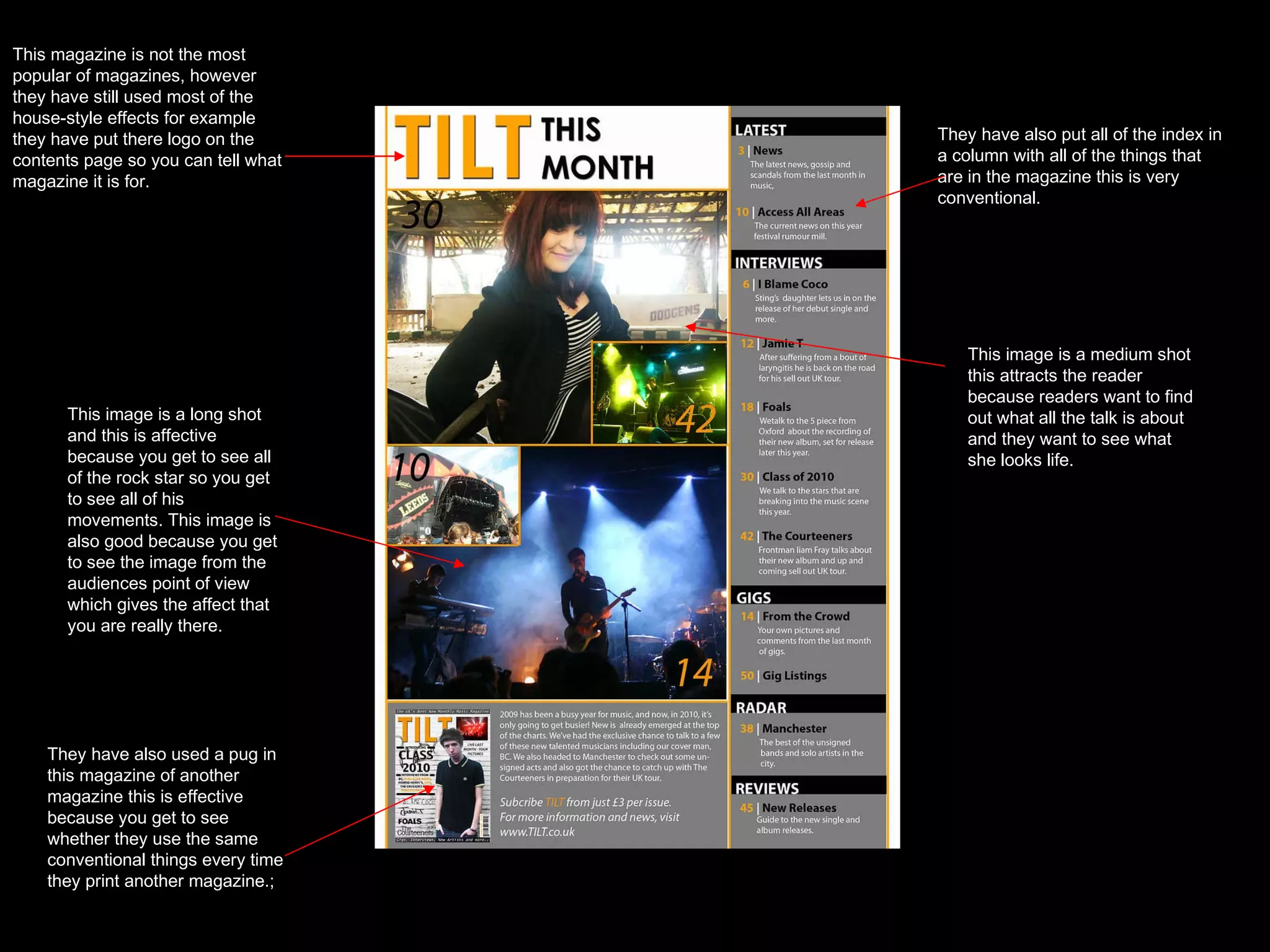 This magazine is not the most popular of magazines, however they have still used most of the house-style effects for example they have put there logo on the contents page so you can tell what magazine it is for. They have also put all of the index in a column with all of the things that are in the magazine this is very conventional. This image is a medium shot this attracts the reader because readers want to find out what all the talk is about and they want to see what she looks life. This image is a long shot and this is affective because you get to see all of the rock star so you get to see all of his movements. This image is also good because you get to see the image from the audiences point of view which gives the affect that you are really there. They have also used a pug in this magazine of another magazine this is effective because you get to see whether they use the same conventional things every time they print another magazine.; 