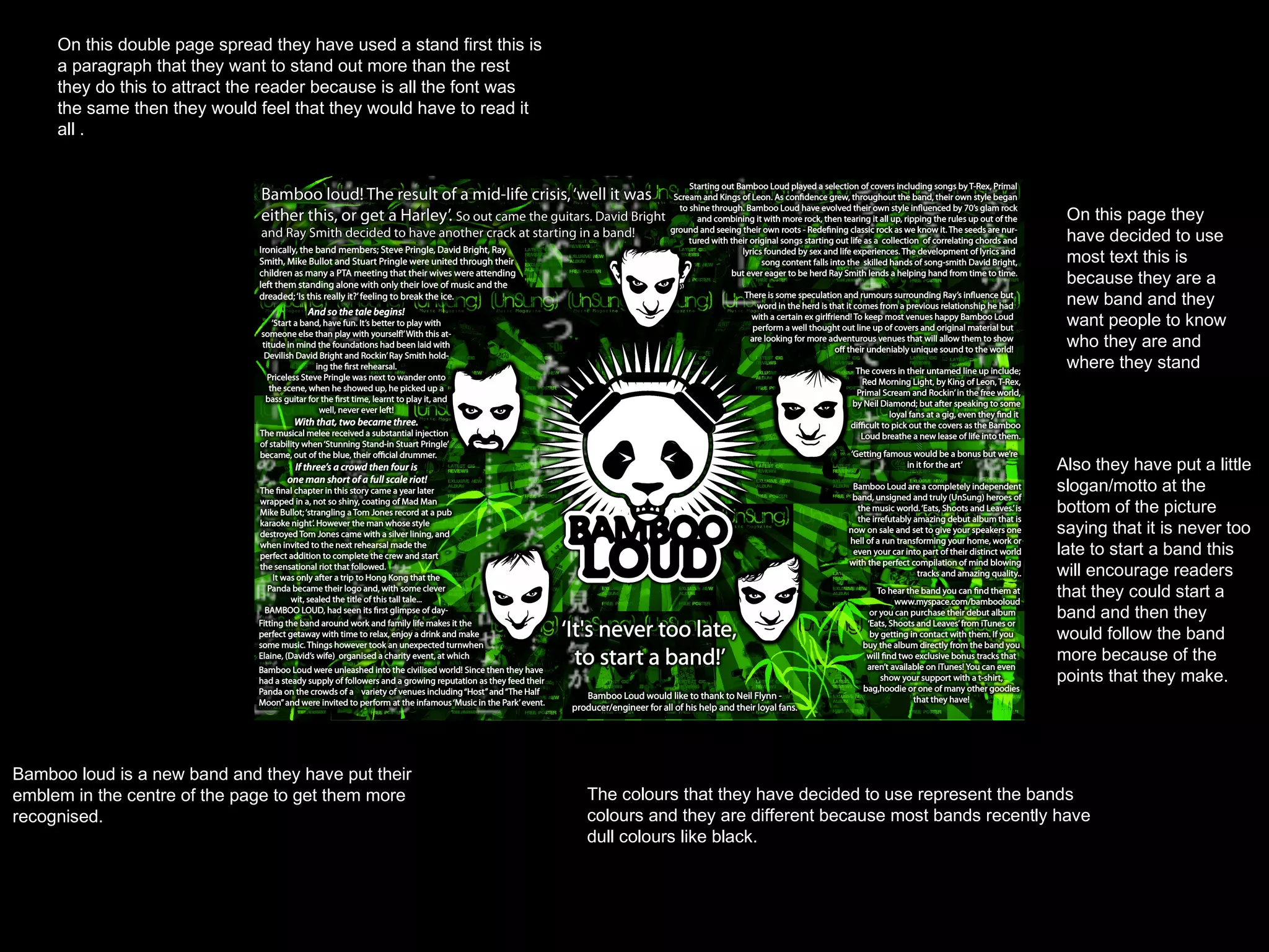 On this double page spread they have used a stand first this is a paragraph that they want to stand out more than the rest they do this to attract the reader because is all the font was the same then they would feel that they would have to read it all . Bamboo loud is a new band and they have put their emblem in the centre of the page to get them more recognised. The colours that they have decided to use represent the bands colours and they are different because most bands recently have dull colours like black. On this page they have decided to use most text this is because they are a new band and they want people to know who they are and where they stand  Also they have put a little slogan/motto at the bottom of the picture saying that it is never too late to start a band this will encourage readers that they could start a band and then they would follow the band more because of the points that they make. 