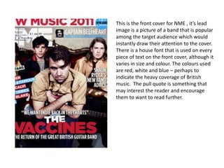 This is the front cover for NME , it’s lead
image is a picture of a band that is popular
among the target audience which would
instantly draw their attention to the cover.
There is a house font that is used on every
piece of text on the front cover, although it
varies in size and colour. The colours used
are red, white and blue – perhaps to
indicate the heavy coverage of British
music. The pull quote is something that
may interest the reader and encourage
them to want to read further.
 