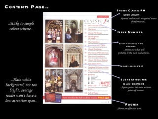 Contents Page.. Issue Number Shows main topics in the magazine Images anchor text Footer Subheadings for  main sections Shows Classic FM  logo again ..Shows an offer that’s on.. ..Points out what will probably be the most read articles.. ..Remind audience it’s recognised source of information.. ..Again, points out main sections,  points of interest.. ..Sticks to simple colour scheme.. ..Plain white background, not too bright, average reader won’t have a low attention span.. 
