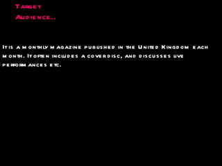 Target Audience.. It is a monthly magazine published in the United Kingdom each  month. It often includes a cover disc, and discusses live  performances etc. 