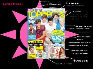 Cover Page.. Header .. Shows a quote & a real life story .. .. Gives the name of  the magazine, so it is widely recognised .. Masthead Show’s it is a part of the BBC .. Show it is a trusted  corporation .. Main Image .. Shows a  current band – attracts attention to the magazine from fans .. Text anchors image .. Exaggerates topic to make it sound more readable .. Issue & Date number Barcode Shows what’s  inside the issue 