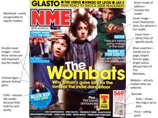 Direct mode of
                       address –
                       includes the
 Masthead – easily     reader
 recognisable to      Cover image –
 regular readers      multi shot/action
                      shot, fun attracts a
                      fun reader
                        Cover lines –
                        attract fans of
                        specific bands

Smaller cover         Main coverline –
images – show         stands out on
those stories are     page, largest
still important       font on page,
top the reader        bright colour.
                      Attracts fans of
                      The
                      Wombats.
Festival logos –
attracts festival    Website – attracts
goers                readers who use
                     websites

 Puffs – attracts    Barcode
 the reader              Date – shows
 because they            the mag is up to
 look fun and            date
 quirky
                       Price – selling
                       point
 