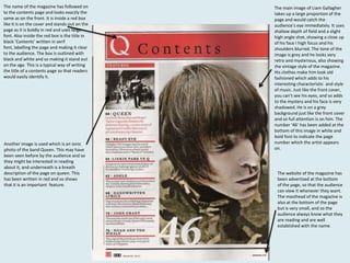 The name of the magazine has followed on
to the contents page and looks exactly the
same as on the front. It is inside a red box
like it is on the cover and stands out on the
page as it is boldly in red and uses large
font. Also inside the red box is the title in
black ‘Contents’ written in serif
font, labelling the page and making it clear
to the audience. The box is outlined with
black and white and so making it stand out
on the age. This is a typical way of writing
the title of a contents page so that readers
would easily identify it.

Another image is used which is an ionic
photo of the band Queen. This may have
been seen before by the audience and so
they might be interested in reading
about it, and underneath is a breath
description of the page on queen. This
has been written in red and so shows
that it is an important feature.

The main image of Liam Gallagher
takes up a large proportion of the
page and would catch the
audience’s eye immediately. It uses
shallow depth of field and a slight
high angle shot, showing a close up
of his face I high focus and his
shoulders blurred. The tone of the
image is grey and he looks very
retro and mysterious, also showing
the vintage style of the magazine.
His clothes make him look old
fashioned which adds to his
interesting characteristic and style
of music. Just like the front cover,
you can’t see his eyes, and so adds
to the mystery and his face is very
shadowed. He is on a grey
background just like the front cover
and so full attention is on him. The
number ‘46’ has been added at the
bottom of this image in white and
bold font to indicate the page
number which the artist appears
on.

The website of the magazine has
been advertised at the bottom
of the page, so that the audience
can view it whenever they want.
The masthead of the magazine is
also at the bottom of the page
but is very small, and so the
audience always know what they
are reading and are well
established with the name.

 