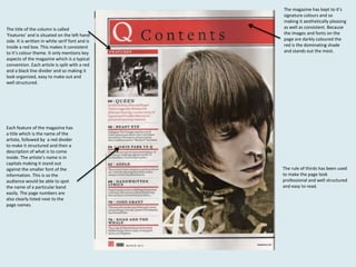 The title of the column is called
‘Features’ and is situated on the left hand
side. It is written in white serif font and is
inside a red box. This makes it consistent
to it’s colour theme. It only mentions key
aspects of the magazine which is a typical
convention. Each article is split with a red
and a black line divider and so making it
look organized, easy to make out and
well structured.

Each feature of the magazine has
a title which is the name of the
artiste, followed by a red divider
to make it structured and then a
description of what is to come
inside. The artiste’s name is in
capitals making it stand out
against the smaller font of the
information. This is so the
audience would be able to spot
the name of a particular band
easily. The page numbers are
also clearly listed next to the
page names.

The magazine has kept to it’s
signature colours and so
making it aesthetically pleasing
as well as consistent. Because
the images and fonts on the
page are darkly coloured the
red is the dominating shade
and stands out the most.

The rule of thirds has been used
to make the page look
professional and well structured
and easy to read.

 