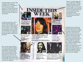 This NME magazine contents page
challenges music magazine
conventions as it is very different
from how they are usually
structured. This might be because
NME does not have a specific sub
category of music that they aim at
and so have to take all types into
consideration.

Line dividers have been used to
split the magazine pages into
sections and so making it clear and
well structured. It mostly follows
the rule of thirds, and so making it
look appealing and easy to follow.
The line dividers are in black and
are very thin and so making them
barely noticeable, but they have a
big impact.

There is a thin column that says
‘Plus’ showing additional pages in
the magazine that haven’t got an
image caption, listing the page
names and their page numbers.
This is because they aren’t main
features but can also be found
inside. By putting so many on the
contents page it shows the amount
of information inside and is a typical
convention of magazines.

There is no contents page title
on the page which challenges
magazine stereotypes. Instead
by saying ‘Inside this week’ it
labels the page in a more specific
way and makes it more personal.
The title is in capital letters and
uses serif bold text in black,
contrasting the white
background. It is centred and
fits in well with the columns
underneath.

The page contains a mixture of
images and text and each image
has a brief description of the page
the image is representing. Each
caption has a quote which are
mostly humorous and so catch the
audience’s attention and make
them want to read about them.
The quote by the artiste has been
written in larger font and each
one is different, by using bold,
italic, capitals and different types
of fonts. There is a brief
explanation underneath the quote
which is a lot smaller and is in
capital, bold writing, and gives the
audience an explanation of the
artist and further persuades the
reader to buy the magazine.

 