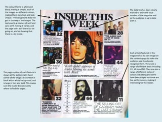 The colour theme is white and
black, making it simple, as all of
the images are different colours,
making them stand out and look
unique. The background does not
get in the way of the images. The
text used is a mixture of serif and
sans-serif, making it varied, and
the page looks as if there is a lot
going on, and so showing that
there is a lot inside.

The page number of each feature is
shown at the bottom right hand
corner of the image. It is written in
black with a white background, and
is large in font and bold. This makes
sure the reader knows exactly
where to find the pages.

The date line has been clearly
marked to show the issue
number of the magazine and
so the audience is up to date
with it.

Each artiste featured in the
magazine has its own image on
the contents page to make the
audience see it and easily
recognise them. These are a
range of different shots including
CU, MLS and MS. They are also a
range of different styles of
colour and setting and some
have been staged but some are
live performances, making it
interesting for the reader.

 