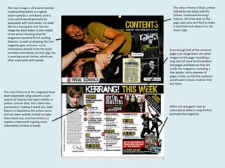 The main image is of a band member
crowd surfing which is a typical
action used by a rock band, as it is
crazy which would generally be
associated with rock bands. He looks
like he is having fun and like the
image has been taken in the middle
of the action showing that the
magazine is packed full of exciting
features, as well as showing that the
magazine gets exclusive music
information directly from the band
members themselves at their gigs. He
is wearing casual clothes, which are
often associated with bands.

The main features of the magazine have
been separated using columns. Each
section of features has been written in
yellow, concise font, and a black box
surrounds it, making it stand out. Each
feature is labelled as the artiste name
and has been written in bold to make
them stand out, and then there is a
caption underneath it giving more
information of what is inside.

The colour theme is black, yellow
and white and black and this
follows trademark Kerrang!
Colours. All of the text on the
page uses sans serif font to make
it look bold and relates it to the
music type.

Even though half of the contents
page is an image there are other
images on the page. Including a
long shot of some band members
and pages and features that are
inside the magazine, including a
free poster, and a preview of
pages inside, so that the audience
would want to look inside to find
out more.

Offers are also given such as
subscription deals to help further
promote the magazine.

 