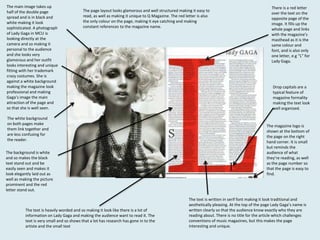 The main image takes up
half of the double page
spread and is in black and
white making it look
sophisticated. A photograph
of Lady Gaga in MCU is
looking directly at the
camera and so making it
personal to the audience
and she looks very
glamorous and her outfit
looks interesting and unique
fitting with her trademark
crazy costumes. She is
against a white background
making the magazine look
professional and making
Gaga’s image the main
attraction of the page and
so that she is well seen.

The page layout looks glamorous and well structured making it easy to
read, as well as making it unique to Q Magazine. The red letter is also
the only colour on the page, making it eye catching and making
constant references to the magazine name.

The white background
on both pages make
them link together and
are less confusing for
the reader.
The background is white
and so makes the black
text stand out and be
easily seen and makes it
look elegantly laid out as
well as making the picture
prominent and the red
letter stand out.

The text is heavily worded and so making it look like there is a lot of
information on Lady Gaga and making the audience want to read it. The
text is very small and so shows that a lot has research has gone in to the
artiste and the small text

There is a red letter
over the text on the
opposite page of the
image. It fills up the
whole page and links
with the magazine’s
masthead as it is the
same colour and
font, and is also only
one letter, e.g “L” for
Lady Gaga.

Drop capitals are a
typical feature of
magazine formality
making the text look
well organized.

The magazine logo is
shown at the bottom of
the page on the right
hand corner. It is small
but reminds the
audience of what
they’re reading, as well
as the page number so
that the page is easy to
find.

The text is written in serif font making it look traditional and
aesthetically pleasing. At the top of the page Lady Gaga’s name is
written clearly so that the audience know exactly who they are
reading about. There is no title for the article which challenges
conventions of music magazines, but this makes the page
interesting and unique.

 