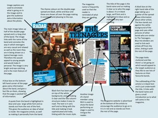 Image captions are
used to annotate
what is going on in
the image and to
give the audience
extra information
about the photo.

The theme colours on the double page
spread are black, white and blue and
these are shown all over the page making
it consistent and pleasing to the eye.

The magazine
name is frequently
used so that the
reader is
reminded of what
they are reading.

The title of the page is the
band name and so making
it clear as to who the page
is about. It is in black
large, serif font and is
highlighted in blue and so
making it very eyecatching.

The main image takes up
half of the double page
spread and is a long shot
of the band. The image
links with the name of the
band and connotes the
way in which teenagers
are very casual and relaxed
as well as the room they
are in being shown as a
typical teenage room.
Therefore this would
appeal to young people
and would make it
personal. The image is very
bright and eye-catching
and is the main feature of
the page.
A blue box on the bottom
left hand corner of the page
gives extra information
about the band, and give a
fact file on them, showing
that the page is packed full
of information.

A quote from the band is highlighted in
blue and uses large white font and so
stands out from the rest of the font.
This gives the audience an idea of what
is inside the magazine article, as well
as making it personally from the band.

A black box on the
right hand side of the
page taking up a
quarter of the spread
shows information
about other artists.
The box stands out
against the white
background of the
page and uses other
pictures of other
bands who are similar
to The Teenagers.
Blue line dividers are
used to link each
artiste off from the
other, linking it with
the rest of the page.
The page looks
cluttered and like
there’s a lot going on
which would appeal to
the target audience as
they like to see lots of
features on their
favourite bands.

Black font has been placed
on top of the white
background, and so making
it clear and the two column
structure makes it easy to
read. The text is in sans
serif and so liking with the
title and making it look
sophisticated and indie,
linking with the music style.

Another image
of a band
member using
MLS is used to
show the band
performing on
stage is used to
intrigue the
reader.

The magazine website is advertised
at the bottom of the article to
encourage the audience to go on it.
It is in red and so stands out from
the rest of the page.

The subheading of the
article is in black font
and is just underneath
the title. It links with
the band name and
gives a small
introduction as to what
will come in the
magazine.

 