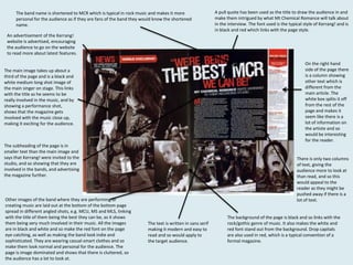 The band name is shortened to MCR which is typical in rock music and makes it more
personal for the audience as if they are fans of the band they would know the shortened
name.

A pull quote has been used as the title to draw the audience in and
make them intrigued by what Mt Chemical Romance will talk about
in the interview. The font used is the typical style of Kerrang! and is
in black and red which links with the page style.

An advertisement of the Kerrang!
website is advertised, encouraging
the audience to go on the website
to read more about latest features.
On the right hand
side of the page there
is a column showing
other text which is
different from the
main article. The
white box splits it off
from the rest of the
page and makes it
seem like there is a
lot of information on
the artiste and so
would be interesting
for the reader.

The main image takes up about a
third of the page and is a black and
white medium long shot image of
the main singer on stage. This links
with the title as he seems to be
really involved in the music, and by
showing a performance shot,
shows that the magazine gets
involved with the music close up,
making it exciting for the audience.

The subheading of the page is in
smaller text than the main image and
says that Kerrang! were invited to the
studio, and so showing that they are
involved in the bands, and advertising
the magazine further.

Other images of the band where they are performing or
creating music are laid out at the bottom of the bottom page
spread in different angled shots, e.g. MCU, MS and MLS, linking
with the title of them being the best they can be, as it shows
them being very much involved in their music. All the images
are in black and white and so make the red font on the page
eye catching, as well as making the band look indie and
sophisticated. They are wearing casual-smart clothes and so
make them look normal and personal for the audience. The
page is image dominated and shows that there is cluttered, so
the audience has a lot to look at.

There is only two columns
of text, giving the
audience more to look at
than read, and so this
would appeal to the
reader as they might be
pushed away if there is a
lot of text.

The text is written in sans serif
making it modern and easy to
read and so would apply to
the target audience.

The background of the page is black and so links with the
rock/gothic genre of music. It also makes the white and
red font stand out from the background. Drop capitals
are also used in red, which is a typical convention of a
formal magazine.

 