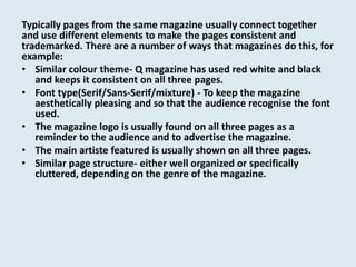 Typically pages from the same magazine usually connect together
and use different elements to make the pages consistent and
trademarked. There are a number of ways that magazines do this, for
example:
• Similar colour theme- Q magazine has used red white and black
and keeps it consistent on all three pages.
• Font type(Serif/Sans-Serif/mixture) - To keep the magazine
aesthetically pleasing and so that the audience recognise the font
used.
• The magazine logo is usually found on all three pages as a
reminder to the audience and to advertise the magazine.
• The main artiste featured is usually shown on all three pages.
• Similar page structure- either well organized or specifically
cluttered, depending on the genre of the magazine.

 