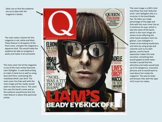 Date Line so that the audience
are up to date with the
magazine’s issues.

The main colour scheme for this
magazine is red, white and black.
These feature in all aspects of the
front cover, and give the magazine a
signature look. This would make the
audience be able to recognise it
easily and makes it all connected.

The main cover line of the magazine
is one of the main artiste featured;
Liam Gallagher. It used bold writing
to make it stand out as well as using
Sans-Serif font, contrasting the
masthead which uses Serif. The
main cover line links well with the
main image and the reader would
want to read more into it. The cover
line uses the band’s name and so
the audience would know that the
main feature is about that particular
artiste.

The main image is a MCU shot
and shows the main featured
artist Liam Gallagher who is a
musician in the band Beady
Eye. He takes up a large
percentage of the page and
links with the main cover line as
it mentions his eyes, which is
also the name of the band,,
which in the main image are
shown to be reflecting the
other band members from his
glasses. Liam Gallagher is
shown to be looking mysterious
and retro by using props and
costume such as his dark
glasses, and his facial
expression makes him look
secretive; something that
would appeal to both sexes.
Female’s would find him
attractive and males would look
up to his dangerous, masculine
persona and so would want to
read about him inside the
magazine. The way he looks
and dresses links with the type
of DJ music he makes.

 