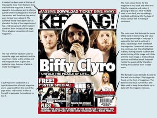 A header has been used at the top of
the page to show more features that
are inside the magazine. It would
appeal to the audience as it is offering
a prize which would appeal to many of
the readers and therefore they would
want to read more about it. The
audience would easily spot it as it is
placed at the top of the magazine and
has a red background which makes it
stand out from the rest of the page.
This is a typical convention of music
magazines.

The rule of thirds has been used to
make the page look aesthetic and the
cover lines relate to the artistes and
the images of them. It gives the
audience more features of what is
inside the magazine.

A puff has been used which is a
typical convention of music magazine
and is separated from the rest of the
page with a red outline. It offers a
free gift to persuade the audience to
buy it.

The main colour theme for the
magazine is red, black and white and
links the magazine and makes it
pleasing to the eye. All of the font
used is Sans-Serif, and so making it
look bold and linking it to the type of
music used as well as making it
consistent.

The main cover line features the name
of the band in bold writing and takes
up a large percentage of the page. It
uses white font and is outlined in
black, separating it from the rest of
the magazine. Underneath the cover
line continues, but this is highlighted
in black, making it stand out from the
white clothing of the image and it links
with the main image as the band look
spiritual and Biblical which links with
‘unfold the puzzle of life’ therefore
making the audience want to read
more.

The Barcode is used to make it easily to
find and scan in shops. This is typically
found on the front of magazines. The
date line and issue number has also
been used to keep the audience up to
date with the magazine releases.

 