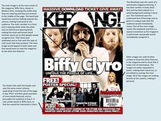 The main image is of the main artiste of
the magazine; Biffy Clyro, shown in
Medium Shot, showing the outfits that
they are wearing and they are centred
in the middle of the page. The band look
mysterious and are looking towards the
camera, making it personal to the
audience. The main member is in front
and is wearing white while the other
two are behind and wearing black,
making the most well known band
member stand out so that people would
recognise him. Their faces look
shadowed and so links with the type of
rock music that they produce. The main
image would appeal to both sexes and
fans would want to read the magazine
to see what else features.

The Masthead uses the name of a
well known magazine Kerrang. It
has been written in bold, black
font and has been placed on a
white background making it stand
out. The masthead uses the
trademark font of Kerrang! and so
gives it a unique style that the
audience would immediately
notice. Part of the main image
covers the masthead and this is a
typical convention as the magazine
is well known and people would
immediately recognise it.

Other images are used of other
artistes to show the other features
in the magazine and to show that it
holds a lot of information. The
images are either separated in
boxes- making them stand out, or
are edited to overlap the main
image. All of the images are looking
directly at the camera, making it
personal.
The footer links with the header and
uses the same colour scheme,
separating it from the rest of the page.
It says ‘Plus!’ and then gives examples
of more bands featured, and so
persuades the audience to buy it. It
uses similar bands to Biffy Clyro, so
that fans would be interested in them.

 