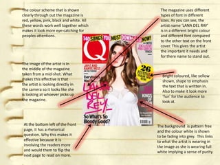 The colour scheme that is shown             The magazine uses different
clearly through out the magazine is         types of font in different
red, yellow, pink, black and white. All     sizes. As you can see, the
these words work well together which        artist name ‘LANA DEL RAY’
makes it look more eye-catching for         is in a different bright colour
peoples attentions.                         and different font compared
                                            to the other text on the front
                                            cover. This gives the artist
                                            the important it needs and
                                            for there name to stand out.
The image of the artist is in
the middle of the magazine
taken from a mid-shot. What                  Bright coloured, like yellow
makes this effective is that                 shown, shape to emphasis
the artist is looking directly in            the text that is written in.
the camera so it looks like she              Also to make it look more
is looking at whoever picks up               ‘fun’ for the audience to
the magazine.                                look at.




 At the bottom left of the front          The background is pattern free
 page, it has a rhetorical                and the colour white is shown
 question. Why this makes it              to be fading into grey. This links
 effective because it is                  to what the artist is wearing in
 involving the readers more               the image as she is wearing full
 and would them to flip the               white implying a sense of purity.
 next page to read on more.
 