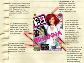 The main image on the
  The colour scheme that is going       front cover is the famous
  through out this magazine cover       Rihanna. The shot of the
  is pink, yellow, white and black.     image is a mid long shot
  With the genre that this              because we can see
  magazine is about ‘Pop’, the          everything apart from her
  colours work well to emphasis         legs.
  this.


                                                 There are different
                                                 coloured, sized and
   The front cover includes a                    styled texts going on
   couple of currently popular                   the front cover. The
   artists/bands of today. The                   effect of this is it shows
   effect of this it that it gives an            the how much
   idea to the audience already                  emphasis there is for
   of what to expect.                            each content. For
                                                 example, in bold and
                                                 pink, ‘RIHANNA’ is
                                                 written and place
                                                 diagonally across her
There are pull out quotes                        image.
on the front cover. This
effect of this is that it would                     There are few types of
interest readers to flip the                        shapes going around
page and read more about                            the front cover with
it.                                                 text written inside and
                                                    all shapes are in yellow.
                                                    The effect of this that it
                                                    would catch the
                                                    audiences attention.
 