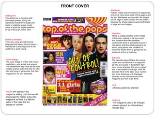 Masthead Follows codes and conventions of magazines by having it the whole width of the page and at the top. Mastheads are normally  the biggest on the page to stand out but this one doesn’t because the whole page is packed with loads of large text and images.  Headline There is a large headline in the middle of the cover making in the focus point and therefore the main headline. Underneath there is a strapline to give a clue about what the articles going to be about, using words like ‘revealed’ to make the reader think its going to be an exclusive and so a must see. Barcode The barcode doesn’t follow the normal codes and conventions of a magazine as they are usually in the bottom right hand corner whereas this one is rotated and in the middle on the right. With the barcode there is the date, issue number and price, these are only displayed small as not an important part of the magazine but have to be there. Puff Attracts audiences attention Cover image The cover image is of four well known celebrities – who are all pop singers. The expressions they have are all quite cheeky and fun and I think this the vibe they are trying to get across, that their magazine is fun and enjoyable.   Selling line The selling line is ‘bursting with backstage gossip!’ giving the impression that there is loads and loads of celebrity gossip inside which is what the target audience of top of the pops would want. Mode of address The cover using a lot of informal language and slang, this is to give a friendly feel to the magazine as the audience is quite young. Footer  with extras in the magazine, selling point that would encourage the reader to buy the magazine as there is a little bit extra, in this case the ten ‘gorgeous’ posters Colours This magazine uses a lot of bright colours giving it an informal and friendly look FRONT COVER 