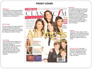 Masthead The masthead follows the codes and conventions of magazines by having it at the top of the page and spread all the way across. The picture slightly covers a bit of the masthead because it’s a popular magazine and so people already know the name of it. The name of the magazine is ‘Classic fm’ which lets the audience know the genre of the magazine which is classical Selling line The selling line is above the masthead, this is unusual for a magazine and is it usually underneath it. It puts the word ‘favourite’ in red making it stand out and emphasising  just how good it is Cover image The cover image is of 4 girls all dressed in white, they look very formal and sophisticated and I think this is the look an audience of classical music would be like, helping them relate to the girls.  Barcode and price  are kept in the bottom right hand corner, this is like many magazines as they just want it small and out of the way  - its not a main feature but it has to be there Colours There aren’t many colours on this magazine, it only consists of red and yellow. Its very calm and toned down compared to top of the pops. It makes the magazine seem very formal Cover lines The cover lines of this magazine are kept to the left and out of the way – nothing eye catching or overpowering. Makes the magazine cover look very neat and tidy. However the main cover line is spread across the middle in large san serif writing standing out and being the main feature of the magazine FRONT COVER 