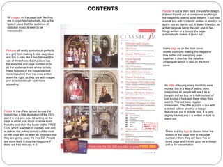 Same  logo  as on the front cover, shows continuity making the magazine flow better and everything goes together, it also has the date line underneath which is also on the front cover Pictures  all neatly spread out, perfectly in a grid form making It look very clean and tiny. Looks like it has followed the rule of thirds here. Each picture has the story line and page number on to let the audience know where to look, these features of the magazine look more important than the ones written down the right, as they are with images and so automatically look more appealing.  An  offer  of buying every month to save money, this is a way of selling more magazines as people will see it as a bargain and so buy as a bulk instead of just buying it here and there when they want it. This will keep regular consumers. The offer is put in a box with a dotted outline which is a design feature just put In to look nice, it is very slightly rotated and it is written in bold to stand out. There is a tiny  logo  of classic fm at the bottom of the page next to the page number, I think they will have this on every page and it looks good as a design and is for presentation Footer  of the offers spread across the bottom has a little illustration of the CD’s and it is in a pink box. All writing on the page is either pink black or white apart from the end bit in the footer of the ‘FREE CDS’ which is written in capitals bold and is yellow, the yellow stands out the most on the page and so seen as important that they are giving away the free CD. People are more likely to buy the magazine if there are free features in it Header  is just a plain back line just for design, it doesn’t stand out or overpower anything in the magazine, seems quite elegant. It just has a small box with ‘contents’ written in which is in a pink box so stands out, it doesn’t need to be written large as being the only one of two things written in a box on the page automatically makes it stand out All  images  on the page look like they are in churches/cathedrals, this is the type of place that the audience of classical music is seen to be interested in CONTENTS 