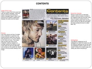 CONTENTS Pictures   One main picture and then 5 smaller ones, presented in a grid form, the square pictures make them look like they should be on a cd cover relating to the theme of music. The images take up about two thirds of the magazine, making it appeal to a younger audience by making it more visual, there are also the page titles and numbers so the reader can identify where to find the article relating to the image Subheadings   The different categories are all highlighted to make them stand out. All the different headings and the fact they are highlighted makes it easier for the reader to follow the contents page and clearly see where everything is Quote from interview  Having a quote from an interviews creates a sense of what’s involved in the magazine right from the start. Here they are trying to create humour by using a quite by where ‘Kirk’ out of this band is wrong, he calls the band Blink 42 where actually the band is called Blink 182 Image of front cover There is a copy of the front cover here with the editors message. I think this shows continuity and having the editors message makes it seem more personal and creates a relationship between the editor and the reader. 